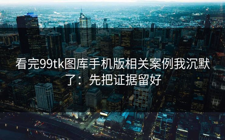 看完99tk图库手机版相关案例我沉默了：先把证据留好