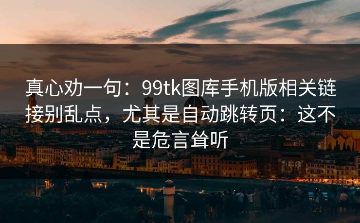 真心劝一句:99tk图库手机版相关链接别乱点,尤其是自动跳转页:这不是危言耸听 真心劝一句:99tk图库手机版相关链接别乱点,尤其是自动跳转页:这不是危言耸听