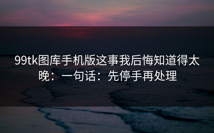 99tk图库手机版这事我后悔知道得太晚:一句话:先停手再处理 99tk图库手机版这事我后悔知道得太晚:一句话:先停手再处理