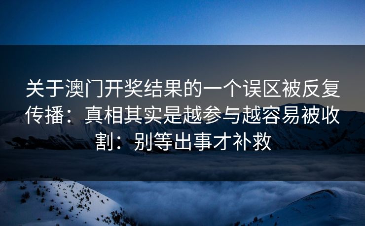 关于澳门开奖结果的一个误区被反复传播:真相其实是越参与越容易被收割:别等出事才补救 关于澳门开奖结果的一个误区被反复传播:真相其实是越参与越容易被收割:别等出事才补救