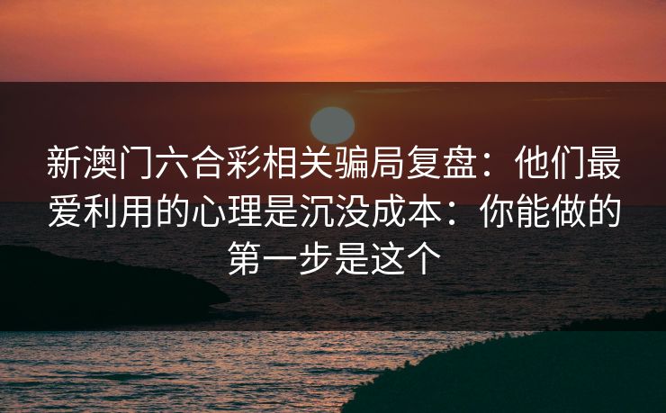 新澳门六合彩相关骗局复盘:他们最爱利用的心理是沉没成本:你能做的第一步是这个 新澳门六合彩相关骗局复盘:他们最爱利用的心理是沉没成本:你能做的第一步是这个