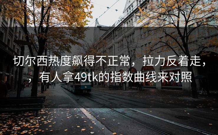 切尔西热度飙得不正常,拉力反着走,,有人拿49tk的指数曲线来对照 切尔西热度飙得不正常,拉力反着走,,有人拿49tk的指数曲线来对照
